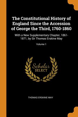 The Constitutional History of England Since the Accession of George the Third, 1760-1860: With a New Supplementary Chapter, 1861-1871, by Sir Thomas Erskine May; Volume 1