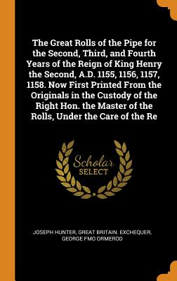 The Great Rolls of the Pipe for the Second, Third, and Fourth Years of the Reign of King Henry the Second, A.D. 1155, 1156, 1157, 1158. Now First Printed from the Originals in the Custody of the Right Hon. the Master of the Rolls, Under the Care of the Re