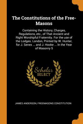 The Constitutions of the Free-Masons: Containing the History, Charges, Regulations, Etc., of That Ancient and Right Worshipful Fraternity. for the Use of the Lodges. London, Printed by W. Hunter, for J. Senex ... and J. Hooke ... in the Year of Masonry 5