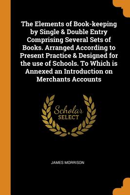 The Elements of Book-keeping by Single & Double Entry Comprising Several Sets of Books. Arranged According to Present Practice & Designed for the use of Schools. To Which is Annexed an Introduction on Merchants Accounts