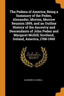 The Pedens of America; Being a Summary of the Peden, Alexander, Morton, Morrow Reunion 1899, and an Outline History of the Ancestry and Descendants of John Peden and Margaret MCDILL; Scotland, Ireland, America, 1768-1900