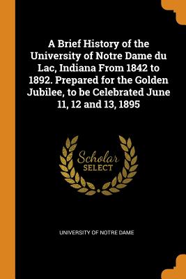 A Brief History of the University of Notre Dame Du Lac, Indiana from 1842 to 1892. Prepared for the Golden Jubilee, to Be Celebrated June 11, 12 and 13, 1895