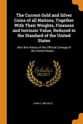 The Current Gold and Silver Coins of All Nations, Together with Their Weights, Fineness and Intrinsic Value, Reduced to the Standard of the United States: Also the History of the Official Coinage of the United States ...