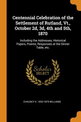 Centennial Celebration of the Settlement of Rutland, Vt., October 2d, 3d, 4th and 5th, 1870: Including the Addresses, Historical Papers, Poems, Responses at the Dinner Table, Etc.