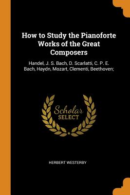 How to Study the Pianoforte Works of the Great Composers: Handel, J. S. Bach, D. Scarlatti, C. P. E. Bach, Haydn, Mozart, Clementi, Beethoven;