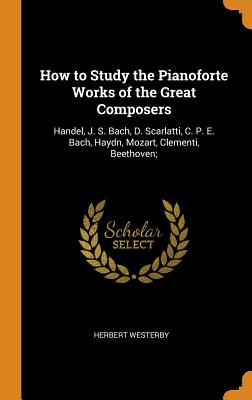 How to Study the Pianoforte Works of the Great Composers: Handel, J. S. Bach, D. Scarlatti, C. P. E. Bach, Haydn, Mozart, Clementi, Beethoven;