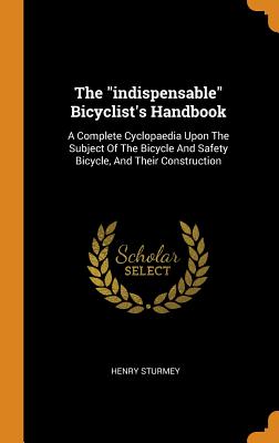 The Indispensable Bicyclist's Handbook: A Complete Cyclopaedia Upon the Subject of the Bicycle and Safety Bicycle, and Their Construction