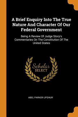 A Brief Enquiry Into the True Nature and Character of Our Federal Government: Being a Review of Judge Story's Commentaries on the Constitution of the United States