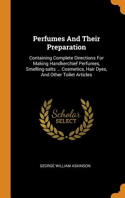 Perfumes And Their Preparation: Containing Complete Directions For Making Handkerchief Perfumes, Smelling-salts ... Cosmetics, Hair Dyes, And Other Toilet Articles
