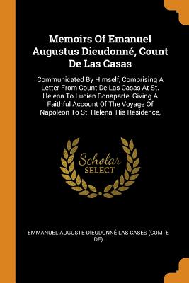 Memoirs of Emanuel Augustus Dieudonné, Count de Las Casas: Communicated by Himself, Comprising a Letter from Count de Las Casas at St. Helena to Lucien Bonaparte, Giving a Faithful Account of the Voyage of Napoleon to St. Helena, His Residence,