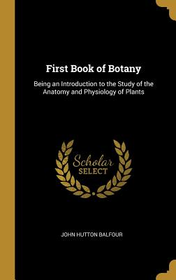 First Book of Botany: Being an Introduction to the Study of the Anatomy and Physiology of Plants