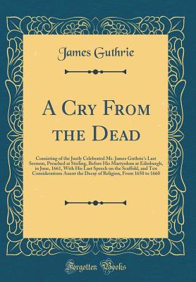 A Cry from the Dead: Consisting of the Justly Celebrated Mr. James Guthrie's Last Sermon, Preached at Stirling, Before His Martyrdom at Edinburgh, in June, 1661, with His Last Speech on the Scaffold, and Ten Considerations Anent the Decay of Religion, Fro