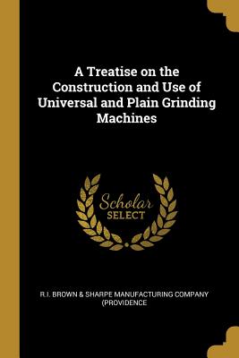 A Treatise on the Construction and Use of Universal and Plain Grinding Machines