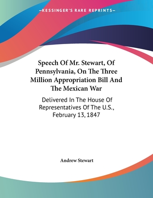 Speech Of Mr. Stewart, Of Pennsylvania, On The Three Million Appropriation Bill And The Mexican War: Delivered In The House Of Representatives Of The U.S., February 13, 1847