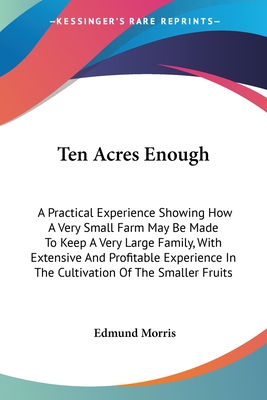 Ten Acres Enough: A Practical Experience Showing How A Very Small Farm May Be Made To Keep A Very Large Family, With Extensive And Profitable Experience In The Cultivation Of The Smaller Fruits