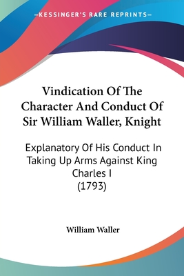 Vindication Of The Character And Conduct Of Sir William Waller, Knight: Explanatory Of His Conduct In Taking Up Arms Against King Charles I (1793)