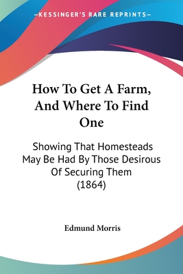 How To Get A Farm, And Where To Find One: Showing That Homesteads May Be Had By Those Desirous Of Securing Them (1864)