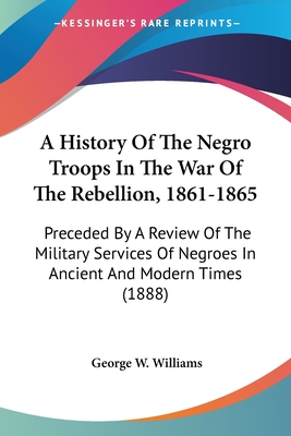 A History Of The Negro Troops In The War Of The Rebellion, 1861-1865: Preceded By A Review Of The Military Services Of Negroes In Ancient And Modern Times (1888)