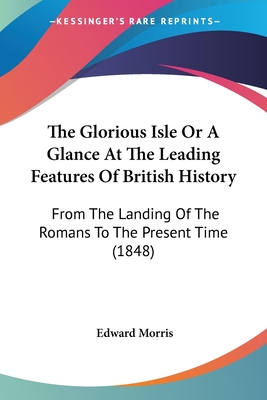 The Glorious Isle Or A Glance At The Leading Features Of British History: From The Landing Of The Romans To The Present Time (1848)