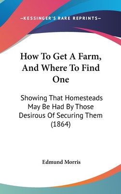 How To Get A Farm, And Where To Find One: Showing That Homesteads May Be Had By Those Desirous Of Securing Them (1864)