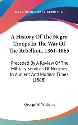 A History Of The Negro Troops In The War Of The Rebellion, 1861-1865: Preceded By A Review Of The Military Services Of Negroes In Ancient And Modern Times (1888)