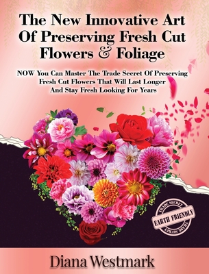 The New Innovative Art Of Preserving Fresh Cut Flowers And Foliage: NOW You Can Master The Trade Secret Of Preserving Fresh Cut Flowers That Will Last Longer And Stay Fresh Looking For Years