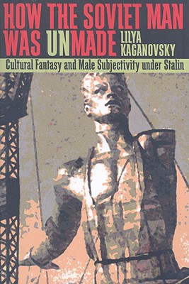 How the Soviet Man Was Unmade: Cultural Fantasy and Male Subjectivity Under Stalin