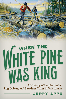 When the White Pine Was King: A History of Lumberjacks, Log Drives, and Sawdust Cities in Wisconsin
