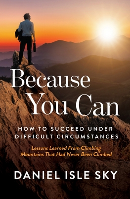 Because You Can: How to Succeed Under Difficult Circumstances: Lessons Learned From Climbing Mountains That Had Never Been Climbed