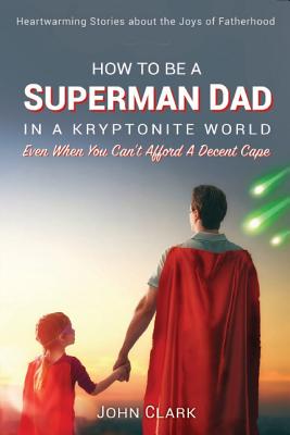 How To Be A Superman Dad In A Kryptonite World: Even When You Can't Afford A Decent Cape