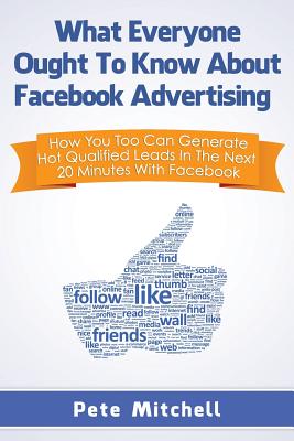 What Everyone Ought to Know about Facebook Advertising: How You Too Can Generate Hot Qualified Leads in the Next 20 Minutes with Facebook