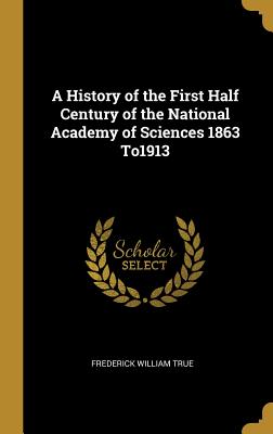 A History of the First Half Century of the National Academy of Sciences 1863 To1913