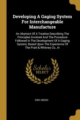 Developing A Gaging System For Interchangeable Manufacture: An Abstract Of A Treatise Describing The Principles Involved And The Procedure Followed In The Development Of A Gaging System, Based Upon The Experience Of The Pratt & Whitney Co., In