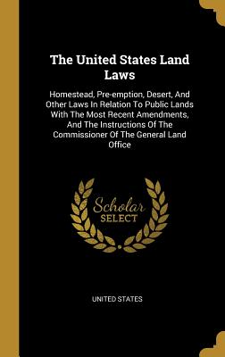 The United States Land Laws: Homestead, Pre-emption, Desert, And Other Laws In Relation To Public Lands With The Most Recent Amendments, And The Instructions Of The Commissioner Of The General Land Office