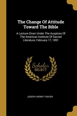 The Change Of Attitude Toward The Bible: A Lecture Given Under The Auspices Of The American Institute Of Sacred Literature, February 17, 1891