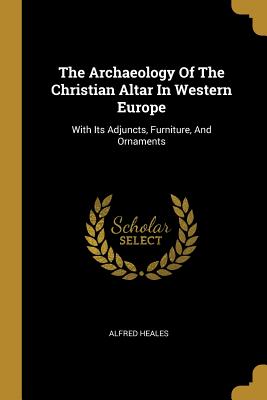 The Archaeology Of The Christian Altar In Western Europe: With Its Adjuncts, Furniture, And Ornaments