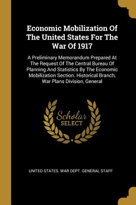 Economic Mobilization Of The United States For The War Of 1917: A Preliminary Memorandum Prepared At The Request Of The Central Bureau Of Planning And Statistics By The Economic Mobilization Section. Historical Branch, War Plans Division, General