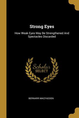 Strong Eyes: How Weak Eyes May Be Strengthened And Spectacles Discarded