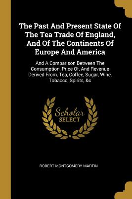 The Past And Present State Of The Tea Trade Of England, And Of The Continents Of Europe And America: And A Comparison Between The Consumption, Price Of, And Revenue Derived From, Tea, Coffee, Sugar, Wine, Tobacco, Spirits, &c