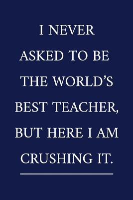 I Never Asked To Be The World's Best Teacher, But Here I Am Crushing It.: A Funny Office Humor Notebook Colleague Gifts Cool Gag Gifts For Teacher Appreciation