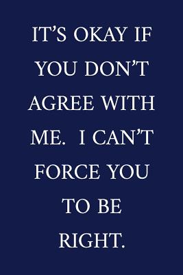 It's Okay If You Don't Agree With Me. I Can't Force You To Be Right.: A Funny Office Humor Notebook - Colleague Gifts - Cool Gag Gifts For Employee Appreciation