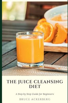 The Juice Cleansing Diet: A Step by Step Guide for Beginners: Detox Your Body and Lose Weight