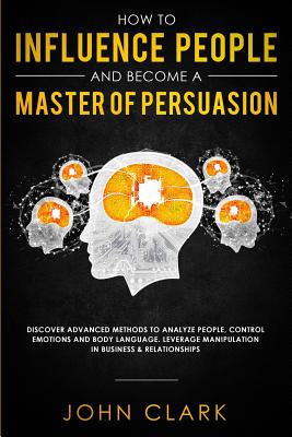 How to Influence People and Become A Master of Persuasion: Discover Advanced Methods to Analyze People, Control Emotions and Body Language. Leverage Manipulation in Business & Relationships
