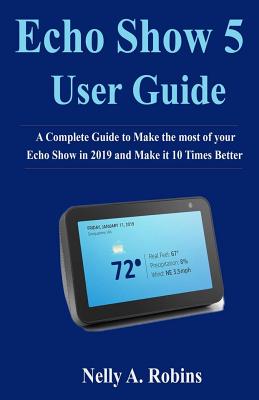 Echo Show 5 Guide: A Complete Guide to Make the most of your Echo Show in 2019 and Make it 10 Times Better