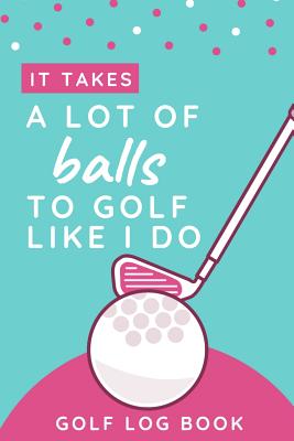 It Takes A Lot Of Balls To Golf Like I Do - Golf Log Book: Small Pink Golfing Quotes Logbook For Women With Scorecard Template Like Tracking Sheets And Yardage Pages To Track Your Game Stats