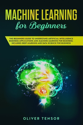 Machine Learning for Beginners: The Beginners Guide to Understand Artificial Intelligence Business Applications and Machine Learning for Business. Includes Deep Learning and Data Science for Business