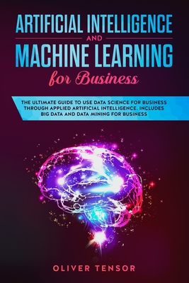 Artificial Intelligence and Machine Learning for Business: The Ultimate Guide to Use Data Science for Business through Applied Artificial Intelligence. Includes Big Data and Data Mining for Business