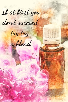 If At First You Don't Succeed, Try Try A Blend: Essential Oils Recipe Book: Record Most Used Blends Scents: Aromatherapy Lovers: Healthy Natural Living Medicine