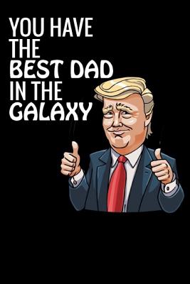 You Have the Best Dad in the Galaxy: The Best Gifts for Dad, the Best Donald Trump Gifts, the Perfect Notebook for Jotting Down Thoughts, Notes, Ideas, Random Doodles and Much.