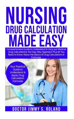 Nursing Drug Calculations Made Easy: Comprehensive Guide to Understand&carry Out Medical Drug Calculations;the Easy Way Approach Plus All You Need Toknow about the Basics of Drug Calculations&formulas